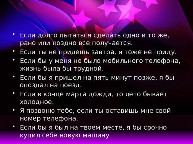 Если долго пытаться сделать одно и то же, рано или поздно все получается. Если ты не придешь завтра, я тоже не приду. Если бы у меня не было мобильного телефона, жизнь была бы трудной. Если бы я пришел на пять минут позже, я бы опоздал на поезд. Если в конце марта дожди, то лето бывает холодное. Я позвоню тебе, если ты оставишь мне свой номер телефона. Если бы я был на твоем месте, я бы срочно купил себе новую машину 