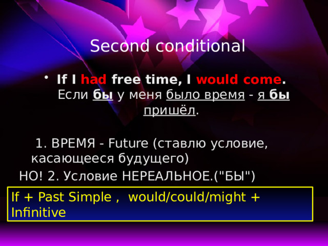 Second conditional If I had free time,  I would come .  Если бы у меня было время - я бы пришёл .   1. ВРЕМЯ - Future (ставлю условие, касающееся будущего) НО! 2. Условие НЕРЕАЛЬНОЕ.(