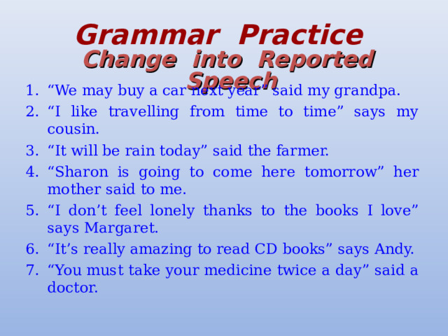 Grammar  Practice   Change  into  Reported  Speech “ We may buy a car next year” said my grandpa. “ I like travelling from time to time” says my cousin. “ It will be rain today” said the farmer. “ Sharon is going to come here tomorrow” her mother said to me. “ I don’t feel lonely thanks to the books I love” says Margaret. “ It’s really amazing to read CD books” says Andy. “ You must take your medicine twice a day” said a doctor. 