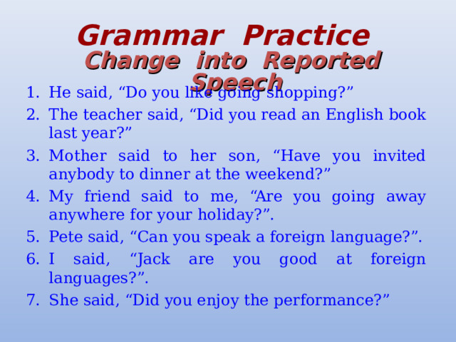 Grammar  Practice   Change  into  Reported  Speech He said, “Do you like going shopping?” The teacher said, “Did you read an English book last year?” Mother said to her son, “Have you invited anybody to dinner at the weekend?” My friend said to me, “Are you going away anywhere for your holiday?”. Pete said, “Can you speak a foreign language?”. I said, “Jack are you good at foreign languages?”. She said, “Did you enjoy the performance?” 