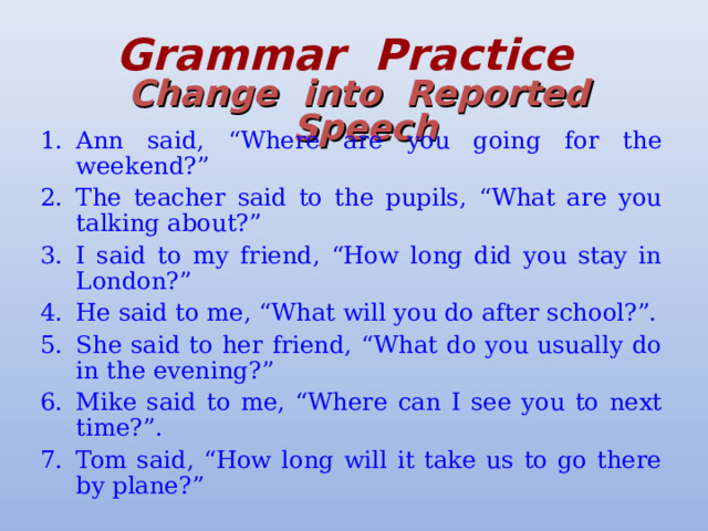 Grammar  Practice   Change  into  Reported  Speech Ann said, “Where are you going for the weekend?” The teacher said to the pupils, “What are you talking about?” I said to my friend, “How long did you stay in London?” He said to me, “What will you do after school?”. She said to her friend, “What do you usually do in the evening?” Mike said to me, “Where can I see you to next time?”. Tom said, “How long will it take us to go there by plane?” 