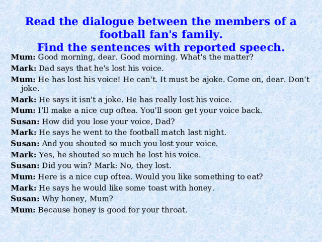 Read the dialogue between the members of a football fan's family.  Find the sentences with reported speech.   Mum: Good morning, dear. Good morning. What's the matter? Mark: Dad says that he's lost his voice. Mum: He has lost his voice! He can't. It must be ajoke. Come on, dear. Don't joke. Mark: He says it isn't a joke. He has really lost his voice. Mum: I’ll make a nice cup oftea. You'll soon get your voice back. Susan: How did you lose your voice, Dad? Mark: He says he went to the football match last night. Susan: And you shouted so much you lost your voice. Mark: Yes, he shouted so much he lost his voice. Susan: Did you win? Mark: No, they lost. Mum: Here is a nice cup oftea. Would you like something to eat? Mark: He says he would like some toast with honey. Susan: Why honey, Mum? Mum: Because honey is good for your throat. 