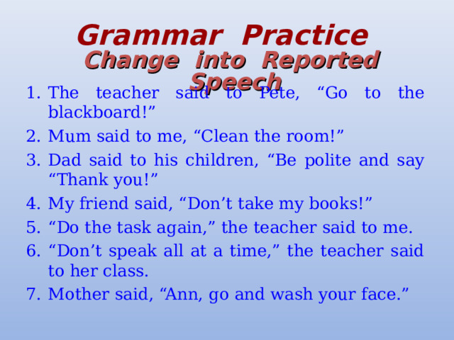 Grammar  Practice   Change  into  Reported  Speech The teacher said to Pete, “Go to the blackboard!” Mum said to me, “Clean the room!” Dad said to his children, “Be polite and say “Thank you!” My friend said, “Don’t take my books!” “ Do the task again,” the teacher said to me. “ Don’t speak all at a time,” the teacher said to her class. Mother said, “Ann, go and wash your face.” 