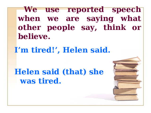 We use reported speech when we are saying what other people say, think or believe.  I’m tired!’, Helen said.  Helen said (that) she was  tired.   