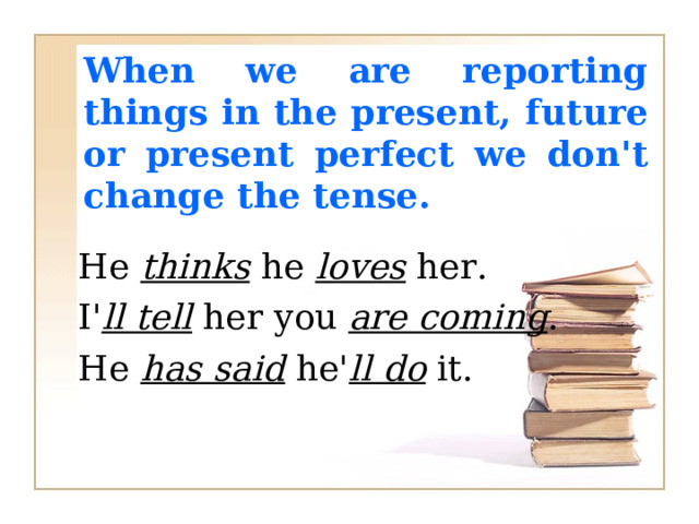 When we are reporting things in the present,  future or present perfect we don't change the  tense. He thinks he loves her. I' ll tell her you are coming . He has said he' ll do it. 