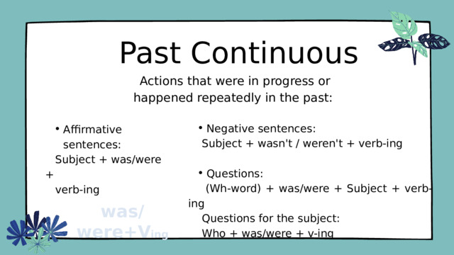 Past Continuous  Actions that were in progress or happened repeatedly in the past: Negative sentences: Negative sentences:  Subject + wasn't / weren't + verb-ing Questions: Questions:  (Wh-word) + was/were + Subject + verb-ing  Questions for the subject:  Who + was/were + v-ing Affirmative sentences: Affirmative sentences:  Subject + was/were +  verb-ing was/were+V ing 