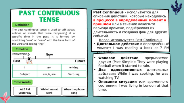 Past Continuous - используется для описания действий, которые находились в процессе в определённый момент в прошлом или в течение какого-то периода времени, подчёркивая их длительность и создавая фон для других событий. Когда используется Past Continuous : Длительное действие в определённый момент: I was reading a book at 7 PM yesterday. Фоновое действие , прерываемое другим (Past Simple): They were playing football when it started to rain. Два одновременных длительных действия: While I was cooking, he was watching TV. Описание ситуации или временного состояния: I was living in London at that time. 