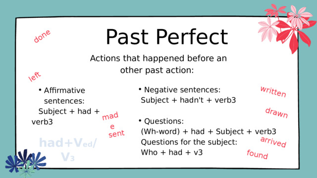 done made written drawn arrived sent left found Past Perfect  Actions that happened before an other past action: Negative sentences: Negative sentences:  Subject + hadn't + verb3 Questions: Questions:  (Wh-word) + had + Subject + verb3  Questions for the subject:  Who + had + v3 Affirmative sentences: Affirmative sentences:  Subject + had + verb3 had+V ed /V 3 
