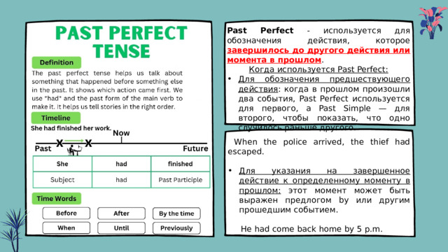 Past Perfect - используется для обозначения действия, которое завершилось до другого действия или момента в прошлом . Когда используется Past Perfect: Для обозначения предшествующего действия : когда в прошлом произошли два события, Past Perfect используется для первого, а Past Simple — для второго, чтобы показать, что одно случилось раньше другого.  When the police arrived, the thief had escaped. Для указания на завершенное действие к определенному моменту в прошлом: этот момент может быть выражен предлогом by или другим прошедшим событием.  He had come back home by 5 p.m. 