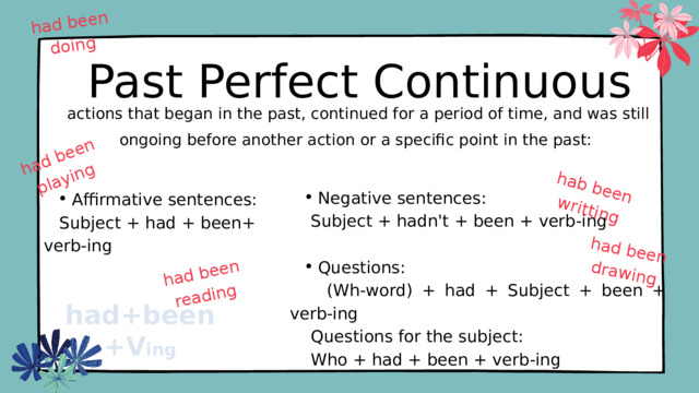 had been doing had been reading hab been writting had been drawing had been playing Past Perfect Continuous  actions that began in the past, continued for a period of time, and was still ongoing before another action or a specific point in the past: Negative sentences: Negative sentences:  Subject + hadn't + been + verb-ing Questions: Questions:  (Wh-word) + had + Subject + been + verb-ing  Questions for the subject:  Who + had + been + verb-ing Affirmative sentences: Affirmative sentences:  Subject + had + been+ verb-ing had+been+V ing 