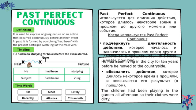 Past Perfect Continuous - используется для описания действия, которое длилось некоторое время в прошлом до другого момента или события. Когда используется Past Perfect Continuous : подчеркнуть длительность действия , которое началось и закончилось в прошлом перед другим действием в прошлом, обычно с since или for, how long. Не had Ьееn living in the city for ten years before he moved to the countryside. обозначить действие , которое длилось некоторое время в прошлом, и описывается его результат (в прошлом). The children had been playing in the garden all afternoon so their clothes were dirty. 