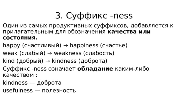 3. Суффикс -ness Один из самых продуктивных суффиксов, добавляется к прилагательным для обозначения качества или состояния. happy (счастливый) → happiness (счастье) weak (слабый) → weakness (слабость) kind (добрый) → kindness (доброта) Суффикс -ness означает обладание каким-либо качеством : kindness — доброта usefulness — полезность 