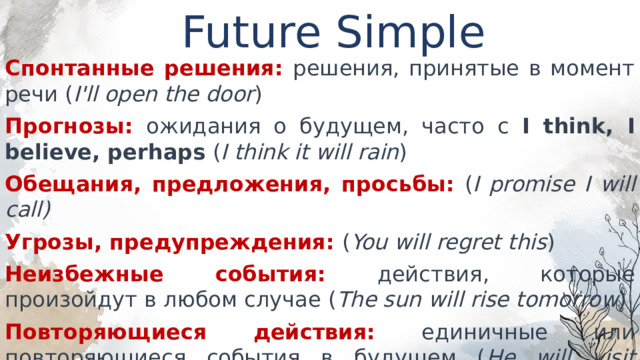Future Simple Спонтанные решения: решения, принятые в момент речи ( I'll open the door ) Прогнозы: ожидания о будущем, часто с I think, I believe, perhaps ( I think it will rain ) Обещания, предложения, просьбы: ( I promise I will call) Угрозы, предупреждения: ( You will regret this ) Неизбежные события: действия, которые произойдут в любом случае ( The sun will rise tomorrow ) Повторяющиеся действия: единичные или повторяющиеся события в будущем ( He will visit London next year ) 