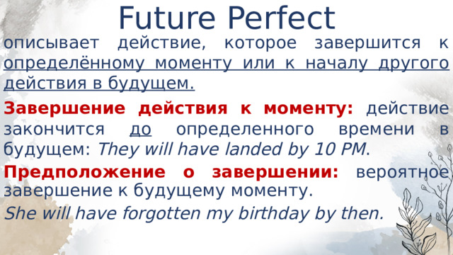 Future Perfect   описывает действие, которое завершится к определённому моменту или к началу другого действия в будущем. Завершение действия к моменту: действие закончится до определенного времени в будущем: They will have landed by 10 PM . Предположение о завершении: вероятное завершение к будущему моменту. She will have forgotten my birthday by then. 