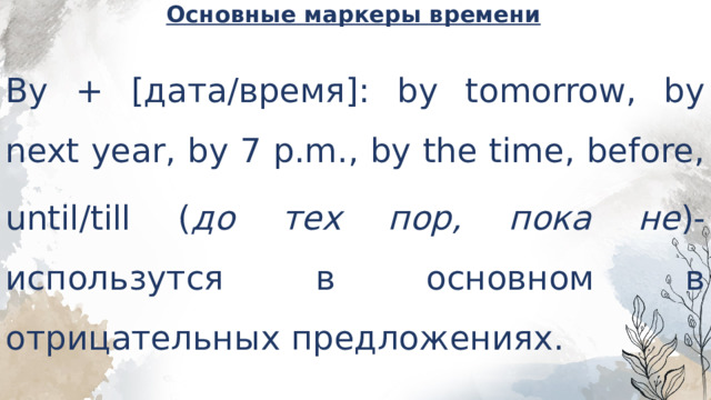 Основные маркеры времени   By + [дата/время]: by tomorrow, by next year, by 7 p.m., by the time, before, until/till ( до тех пор, пока не )-использутся в основном в отрицательных предложениях. 