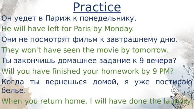 Practice Он уедет в Париж к понедельнику. He will have left for Paris by Monday. Они не посмотрят фильм к завтрашнему дню. They won't have seen the movie by tomorrow. Ты закончишь домашнее задание к 9 вечера? Will you have finished your homework by 9 PM? Когда ты вернешься домой, я уже постираю белье. When you return home, I will have done the laundry. 