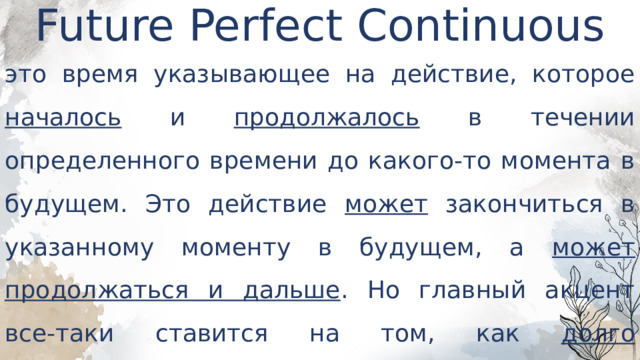 Future Perfect Continuous   это время указывающее на действие, которое началось и продолжалось в течении определенного времени до какого-то момента в будущем. Это действие может закончиться в указанному моменту в будущем, а может продолжаться и дальше . Но главный акцент все-таки ставится на том, как долго продолжается действие . 