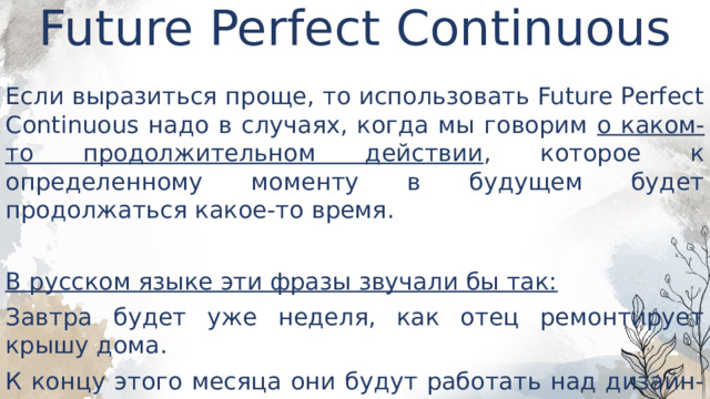 Future Perfect Continuous   Если выразиться проще, то использовать Future Perfect Continuous надо в случаях, когда мы говорим о каком-то продолжительном действии , которое к определенному моменту в будущем будет продолжаться какое-то время. В русском языке эти фразы звучали бы так: Завтра будет уже неделя, как отец ремонтирует крышу дома. К концу этого месяца они будут работать над дизайн-проектом год. 
