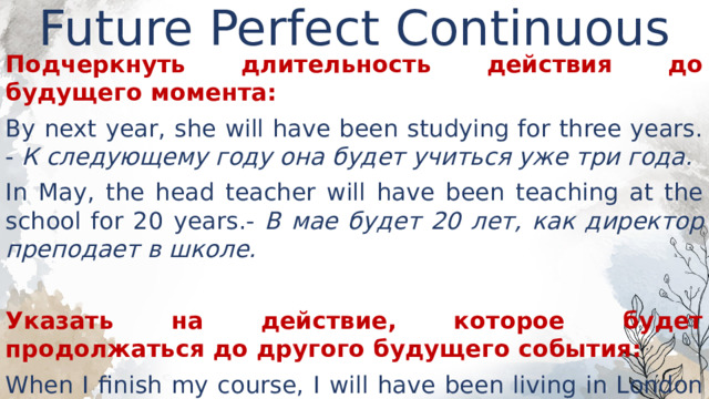 Future Perfect Continuous   Подчеркнуть длительность действия до будущего момента: By next year, she will have been studying for three years. - К следующему году она будет учиться уже три года. In May, the head teacher will have been teaching at the school for 20 years.- В мае будет 20 лет, как директор преподает в школе.  Указать на действие, которое будет продолжаться до другого будущего события: When I finish my course, I will have been living in London for a year. - Когда я закончу курс, я буду жить в Лондоне уже год. 