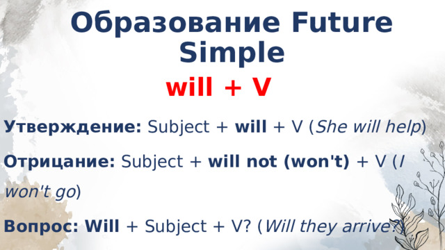 Образование Future Simple  will + V Утверждение:  Subject +  will  + V ( She will help ) Отрицание:  Subject +  will not (won't)  + V ( I won't go ) Вопрос:   Will  + Subject + V? ( Will they arrive? )   