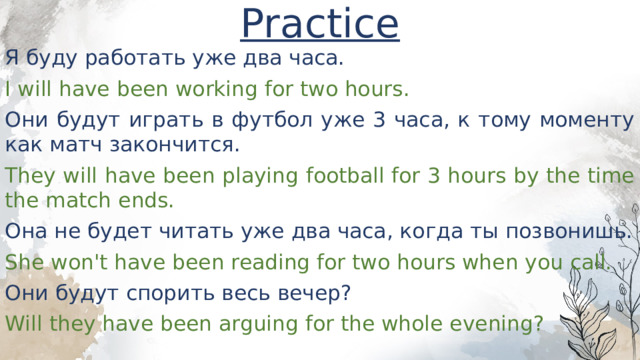 Practice Я буду работать уже два часа. I will have been working for two hours. Они будут играть в футбол уже 3 часа, к тому моменту как матч закончится. They will have been playing football for 3 hours by the time the match ends. Она не будет читать уже два часа, когда ты позвонишь. She won't have been reading for two hours when you call. Они будут спорить весь вечер? Will they have been arguing for the whole evening? 
