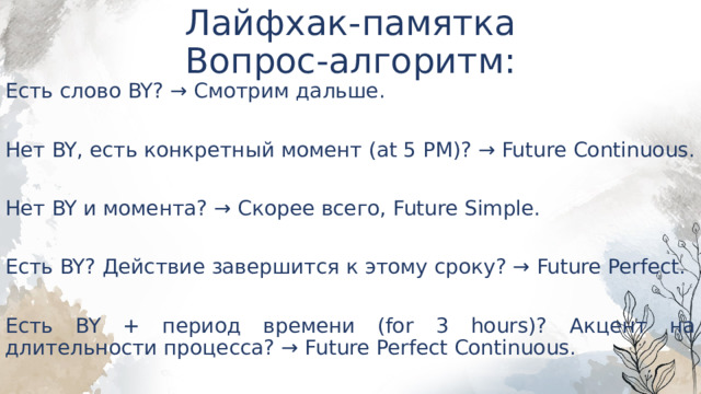 Лайфхак-памятка  Вопрос-алгоритм: Есть слово BY? → Смотрим дальше. Нет BY, есть конкретный момент (at 5 PM)? → Future Continuous. Нет BY и момента? → Скорее всего, Future Simple. Есть BY? Действие завершится к этому сроку? → Future Perfect. Есть BY + период времени (for 3 hours)? Акцент на длительности процесса? → Future Perfect Continuous. 