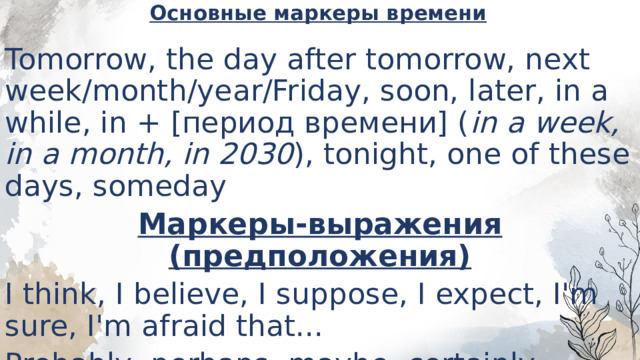 Основные маркеры времени   Tomorrow, the day after tomorrow, next week/month/year/Friday, soon, later, in a while, in + [период времени] ( in a week, in a month, in 2030 ), tonight, one of these days, someday Маркеры-выражения (предположения) I think, I believe, I suppose, I expect, I'm sure, I'm afraid that... Probably, perhaps, maybe, certainly 