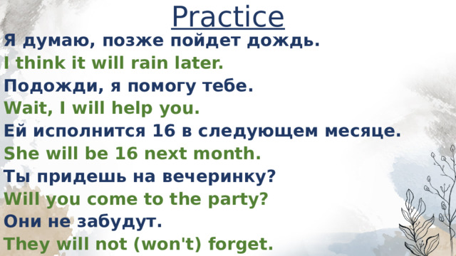 Practice Я думаю, позже пойдет дождь. I think it will rain later. Подожди, я помогу тебе. Wait, I will help you. Ей исполнится 16 в следующем месяце. She will be 16 next month. Ты придешь на вечеринку? Will you come to the party? Они не забудут. They will not (won't) forget. 