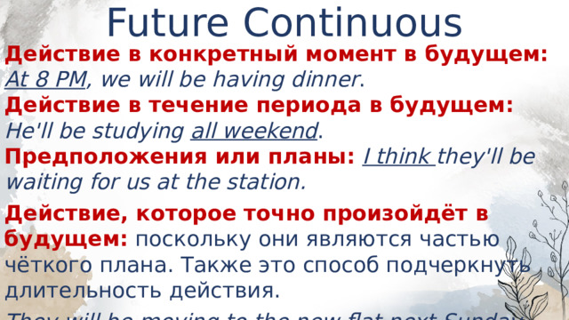Future Continuous   Действие в конкретный момент в будущем:  At 8 PM , we will be having dinner .  Действие в течение периода в будущем: He'll be studying all weekend .  Предположения или планы:  I think they'll be waiting for us at the station. Действие, которое точно произойдёт в будущем: поскольку они являются частью чёткого плана. Также это способ подчеркнуть длительность действия. They will be moving to the new flat next Sunday .  