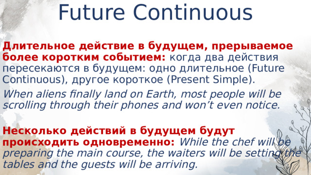 Future Continuous    Длительное действие в будущем, прерываемое более коротким событием: когда два действия пересекаются в будущем: одно длительное (Future Continuous), другое короткое (Present Simple). When aliens finally land on Earth, most people will be scrolling through their phones and won’t even notice.  Несколько действий в будущем будут происходить одновременно: While the chef will be preparing the main course, the waiters will be setting the tables and the guests will be arriving. 