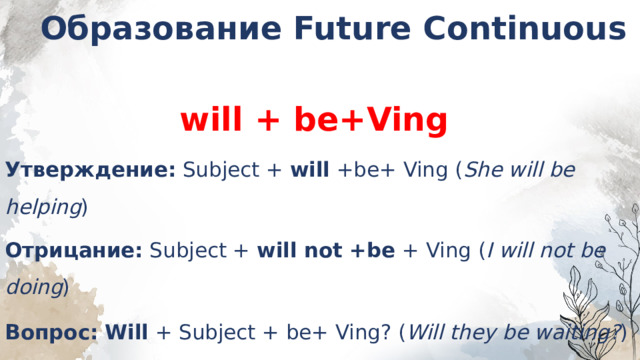 Образование Future Continuous  will + be+Ving Утверждение:  Subject +  will  +be+ Ving ( She will be helping ) Отрицание:  Subject +  will not +be  + Ving ( I will not be doing ) Вопрос:   Will  + Subject + be+ Ving? ( Will they be waiting? )    