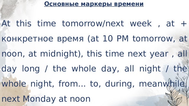 Основные маркеры времени   At this time tomorrow/next week , at + конкретное время (at 10 PM tomorrow, at noon, at midnight), this time next year , all day long / the whole day, all night / the whole night, from... to, during, meanwhile, next Monday at noon 