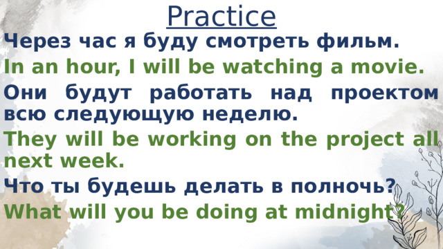 Practice Через час я буду смотреть фильм. In an hour, I will be watching a movie. Они будут работать над проектом всю следующую неделю. They will be working on the project all next week. Что ты будешь делать в полночь? What will you be doing at midnight?  