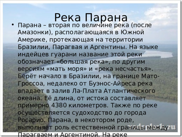 Река Парана Парана – вторая по величине река (после Амазонки), располагающаяся в Южной Америке, протекающая на территории Бразилии, Парагвая и Аргентины. На языке индейцев гуарани название этой реки обозначает «большая река», по другим версиям «мать моря» и «река несчастья». Берёт начало в Бразилии, на границе Мато-Гроссоа, недалеко от Буэнос-Айреса река впадает в залив Ла-Плата Атлантического океана. Её длина, от истока составляет примерно 4380 километров. Также по реке осуществляется судоходство до города Росарио. Парана, в некотором роде, выполняет роль естественной границы между Парагваем и Аргентиной. На реке расположены такие города как: Посадас, Корриентес, Санта-Фе, Парана, Росарио. Притоки Параны обильны стремнинами и водопадами. 