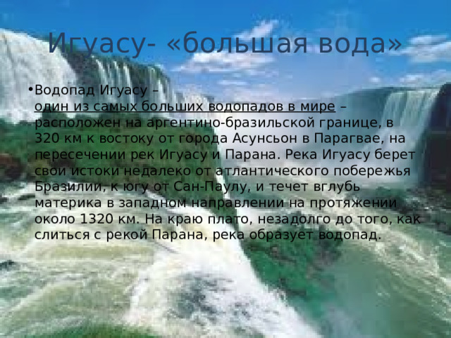 Игуасу- «большая вода» Водопад Игуасу –  один из самых больших водопадов в мире  – расположен на аргентино-бразильской границе, в 320 км к востоку от города Асунсьон в Парагвае, на пересечении рек Игуасу и Парана. Река Игуасу берет свои истоки недалеко от атлантического побережья Бразилии, к югу от Сан-Паулу, и течет вглубь материка в западном направлении на протяжении около 1320 км. На краю плато, незадолго до того, как слиться с рекой Парана, река образует водопад.      