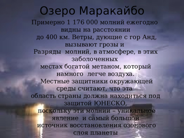 Озеро Маракайбо Примерно 1 176 000 молний ежегодно видны на расстоянии  до 400 км. Ветры, дующие с гор Анд, вызывают грозы и Разряды молний, в атмосфере, в этих заболоченных местах богатой метаном, который намного легче воздуха.  Местные защитники окружающей среды считают, что эта область страны должна находиться под защитой ЮНЕСКО,  поскольку эти молнии – уникальное явление и самый большой  источник восстановления озонового слоя планеты 