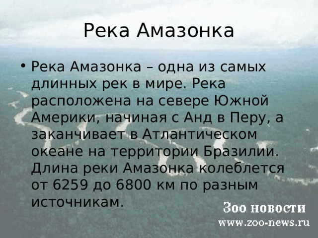 Река Амазонка Река Амазонка – одна из самых длинных рек в мире. Река  расположена на севере Южной Америки, начиная с Анд в Перу, а заканчивает в Атлантическом океане на территории Бразилии. Длина реки Амазонка колеблется от 6259 до 6800 км по разным источникам. 