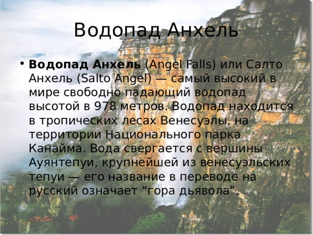 Водопад Анхель Водопад Анхель  (Angel Falls) или Салто Анхель (Salto Angel) — самый высокий в мире свободно падающий водопад высотой в 978 метров. Водопад находится в тропических лесах Венесуэлы, на территории Национального парка Канайма. Вода свергается с вершины Ауянтепуи, крупнейшей из венесуэльских тепуи — его название в переводе на русский означает “гора дьявола”. 