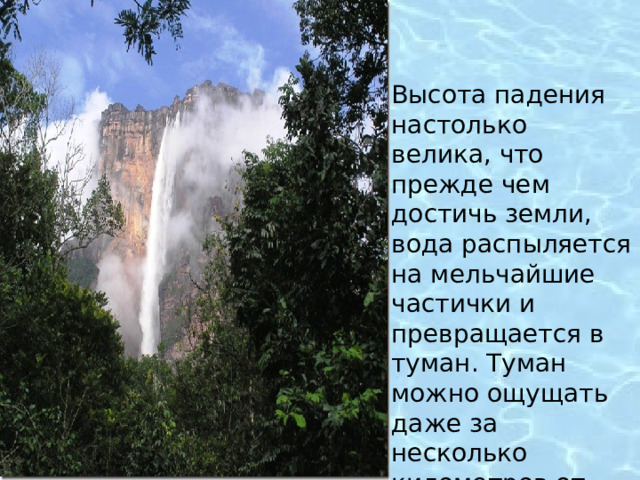 Высота падения настолько велика, что прежде чем достичь земли, вода распыляется на мельчайшие частички и превращается в туман. Туман можно ощущать даже за несколько километров от водопада! 