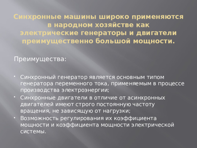 Синхронные машины широко применяются в народном хозяйстве как  электрические генераторы и двигатели преимущественно большой мощности. Преимущества: Синхронный генератор является основным типом генератора переменного тока, применяемым в процессе производства электроэнергии; Синхронные двигатели в отличие от асинхронных двигателей имеют строго постоянную частоту вращения, не зависящую от нагрузки; Возможность регулирования их коэффициента мощности и коэффициента мощности электрической системы. 