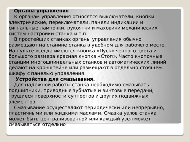 Органы управления К органам управления относятся выключатели, кнопки электрические, переключатели, панели индикации и сигнальные лампочки, рукоятки и маховики механических систем настройки станка и т.п. В простейших станках органы управления обычно размещают на станине станка в удобном для рабочего месте. На пульте всегда имеются кнопка «Пуск» черного цвета и большого размера красная кнопка «Стоп». Часто кнопочные станции многошпиндельных станков и автоматических линий делают на кронштейне или размещают в отдельно стоящем шкафу с панелью управления.  Устройства для смазывания. Для надежной работы станка необходимо смазывать подшипники, приводные зубчатые и винтовые передачи, трущиеся поверхности суппортов и других подвижных элементов. Смазывание осуществляют периодически или непрерывно, пластичными или жидкими маслами. Смазка узлов станка может быть централизованной или каждый узел может смазываться отдельно 