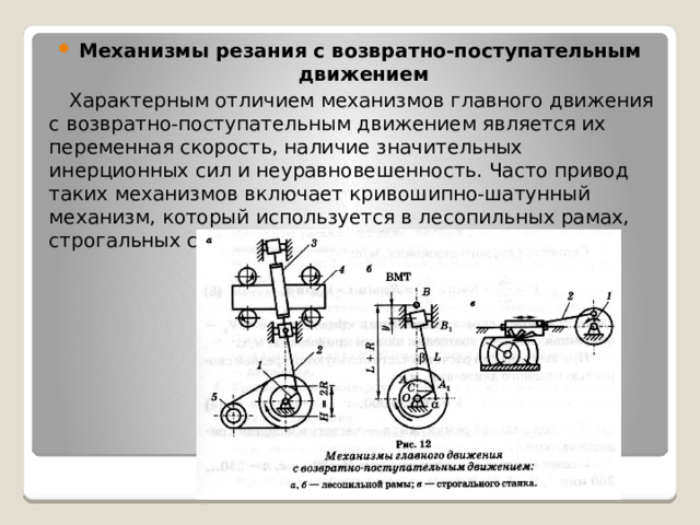 Механизмы резания с возвратно-поступательным движением Характерным отличием механизмов главного движения с возвратно-поступательным движением является их переменная скорость, наличие значительных инерционных сил и неуравновешенность. Часто привод таких механизмов включает кривошипно-шатунный механизм, который используется в лесопильных рамах, строгальных станках и др. 