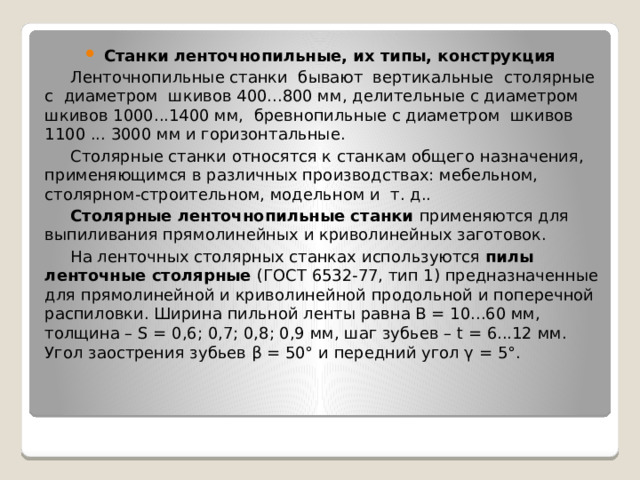 Станки ленточнопильные, их типы, конструкция Ленточнопильные станки бывают вертикальные столярные с диаметром шкивов 400...800 мм, делительные с диаметром шкивов 1000...1400 мм, бревнопильные с диаметром шкивов 1100 ... 3000 мм и горизонтальные. Столярные станки относятся к станкам общего назначения, применяющимся в различных производствах: мебельном, столярном-строительном, модельном и т. д.. Столярные ленточнопильные станки применяются для выпиливания прямолинейных и криволинейных заготовок. На ленточных столярных станках используются пилы ленточные столярные (ГОСТ 6532-77, тип 1) предназначенные для прямолинейной и криволинейной продольной и поперечной распиловки. Ширина пильной ленты равна В = 10...60 мм, толщина – S = 0,6; 0,7; 0,8; 0,9 мм, шаг зубьев – t = 6...12 мм. Угол заострения зубьев β = 50° и передний угол γ = 5°. 
