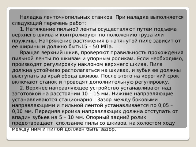 Наладка ленточнопильных станков. При наладке выполняется следующий перечень работ: 1. Натяжение пильной ленты осуществляют путем подъема верхнего шкива и контролируют по положению груза или пружины. Напряжение растяжения в натянутой пиле зависит от ее ширины и должно быть15 – 50 МПа. Вращая верхний шкив, проверяют правильность прохождения пильной ленты по шкивам и упорным роликам. Если необходимо, производят регулировку наклоном верхнего шкива. Пила должна устойчиво располагаться на шкивах, и зубья ее должны выступать за край обода шкивов. После этого на короткий срок включают станок и проводят дополнительную регулировку. 2. Верхнее направляющее устройство устанавливают над заготовкой на расстоянии 10 – 15 мм. Нижние направляющие устанавливаются стационарно. Зазор между боковыми направляющими и пильной лентой устанавливается по 0,05 – 0,10 мм. Передняя кромка направляющих должна отступать от впадин зубьев на 5 – 10 мм. Опорный задний ролик предотвращает сползание пилы со шкивов, на холостом ходу между ним и пилой должен быть зазор. 