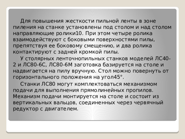 Для повышения жесткости пильной ленты в зоне пиления на станке установлены под столом и над столом направляющие ролики10. При этом четыре ролика взаимодействуют с боковыми поверхностями пилы, препятствуя ее боковому смещению, и два ролика контактируют с задней кромкой пилы. У столярных ленточнопильных станков моделей ЛС40-2 и ЛС80-6С, ЛС80-6М заготовка базируется на столе и надвигается на пилу вручную. Стол можно повернуть от горизонтального положения на угол45°. Станки ЛС80 могут комплектоваться механизмом подачи для выполнения прямолинейных пропилов. Механизм подачи монтируется на столе и состоит из вертикальных вальцов, соединенных через червячный редуктор с двигателем. 