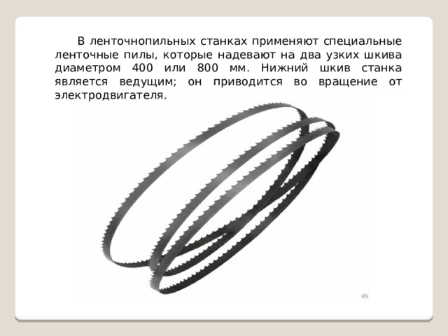 В ленточнопильных станках применяют специальные ленточные пилы, которые надевают на два узких шкива диаметром 400 или 800 мм. Нижний шкив станка является ведущим; он приводится во вращение от электродвигателя. 