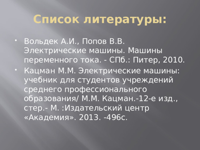 Список литературы: Вольдек А.И., Попов В.В. Электрические машины. Машины переменного тока. - СПб.: Питер, 2010. Кацман М.М. Электрические машины: учебник для студентов учреждений среднего профессионального образования/ М.М. Кацман.-12-е изд., стер.- М. :Издательский центр «Академия». 2013. -496с. 