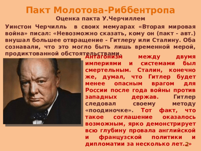 Пакт Молотова-Риббентропа Оценка пакта У.Черчиллем Уинстон Черчилль в своих мемуарах «Вторая мировая война» писал: «Невозможно сказать, кому он (пакт - авт.) внушал большее отвращение - Гитлеру или Сталину. Оба сознавали, что это могло быть лишь временной мерой, продиктованной обстоятельствами. Антагонизм между двумя империями и системами был смертельным. Сталин, конечно же, думал, что Гитлер будет менее опасным врагом для России после года войны против западных держав. Гитлер следовал своему методу «поодиночке». Тот факт, что такое соглашение оказалось возможным, ярко демонстрирует всю глубину провала английской и французской политики и дипломатии за несколько лет…»  