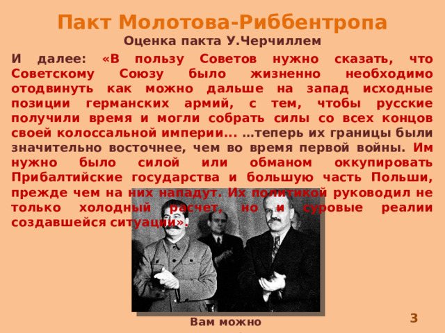 Пакт Молотова-Риббентропа Оценка пакта У.Черчиллем И далее: «В пользу Советов нужно сказать, что Советскому Союзу было жизненно необходимо отодвинуть как можно дальше на запад исходные позиции германских армий, с тем, чтобы русские получили время и могли собрать силы со всех концов своей колоссальной империи... …теперь их границы были значительно восточнее, чем во время первой войны.  Им нужно было силой или обманом оккупировать Прибалтийские государства и большую часть Польши, прежде чем на них нападут. Их политикой руководил не только холодный расчет, но и суровые реалии создавшейся ситуации».  Вам можно поаплодировать 