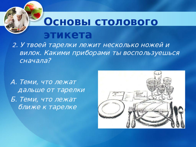 Основы столового этикета 2 . У твоей тарелки лежит несколько ножей и вилок. Какими приборами ты воспользуешься сначала? А. Теми, что лежат дальше от тарелки Б. Теми, что лежат ближе к тарелке 